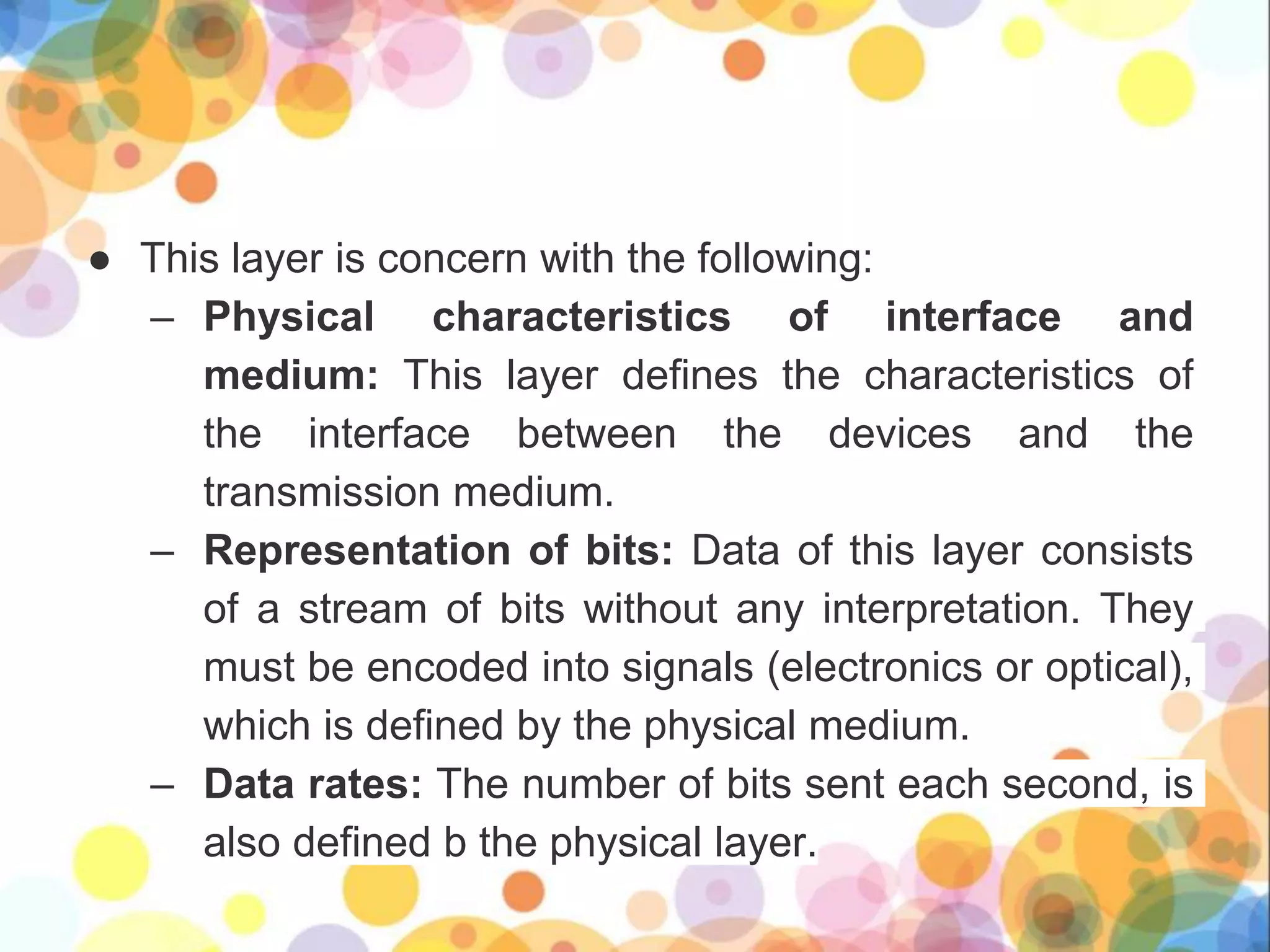 ● This layer is concern with the following:
– Physical characteristics of interface and
medium: This layer defines the characteristics of
the interface between the devices and the
transmission medium.
– Representation of bits: Data of this layer consists
of a stream of bits without any interpretation. They
must be encoded into signals (electronics or optical),
which is defined by the physical medium.
– Data rates: The number of bits sent each second, is
also defined b the physical layer.
 