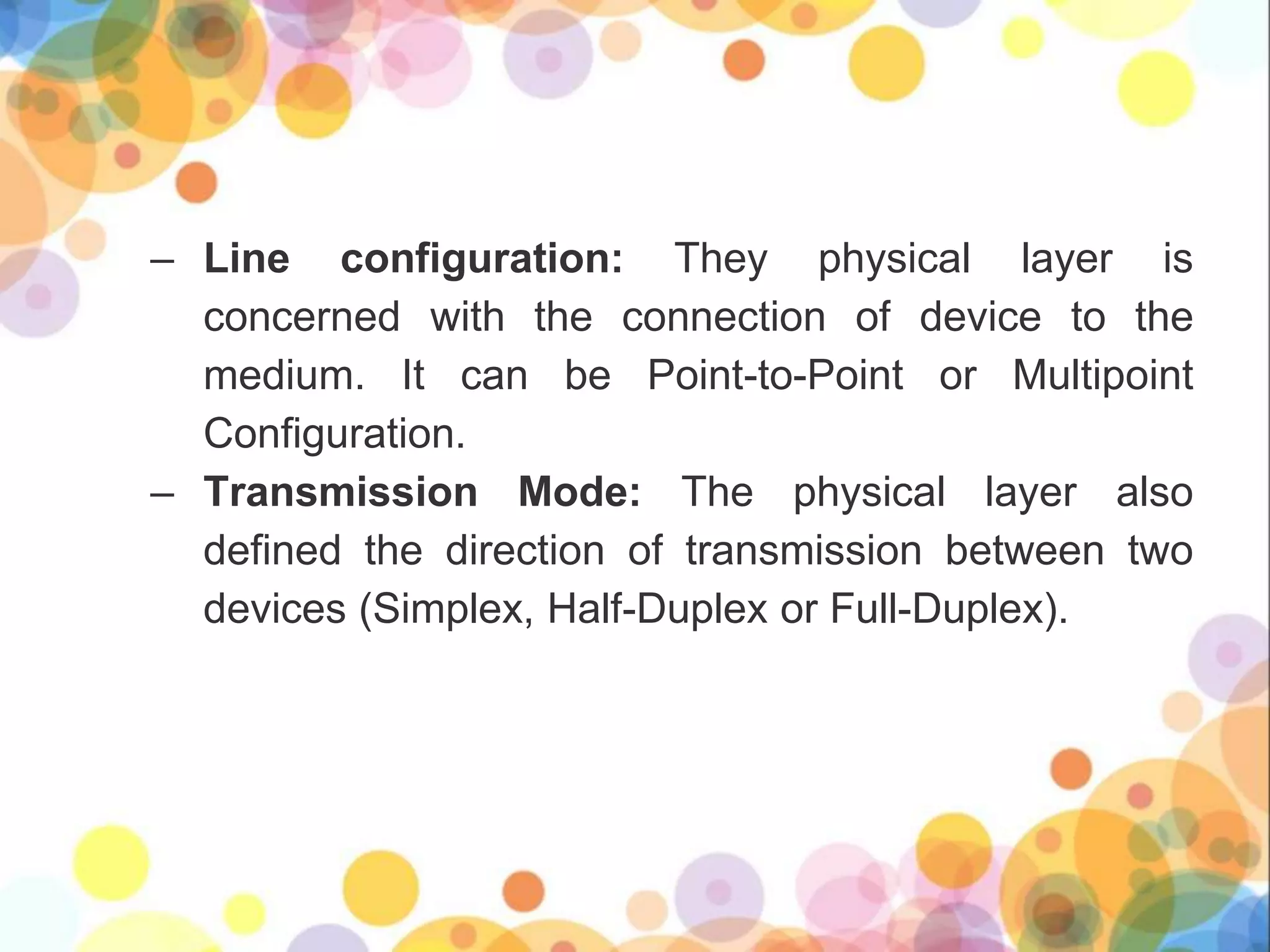 – Line configuration: They physical layer is
concerned with the connection of device to the
medium. It can be Point-to-Point or Multipoint
Configuration.
– Transmission Mode: The physical layer also
defined the direction of transmission between two
devices (Simplex, Half-Duplex or Full-Duplex).
 