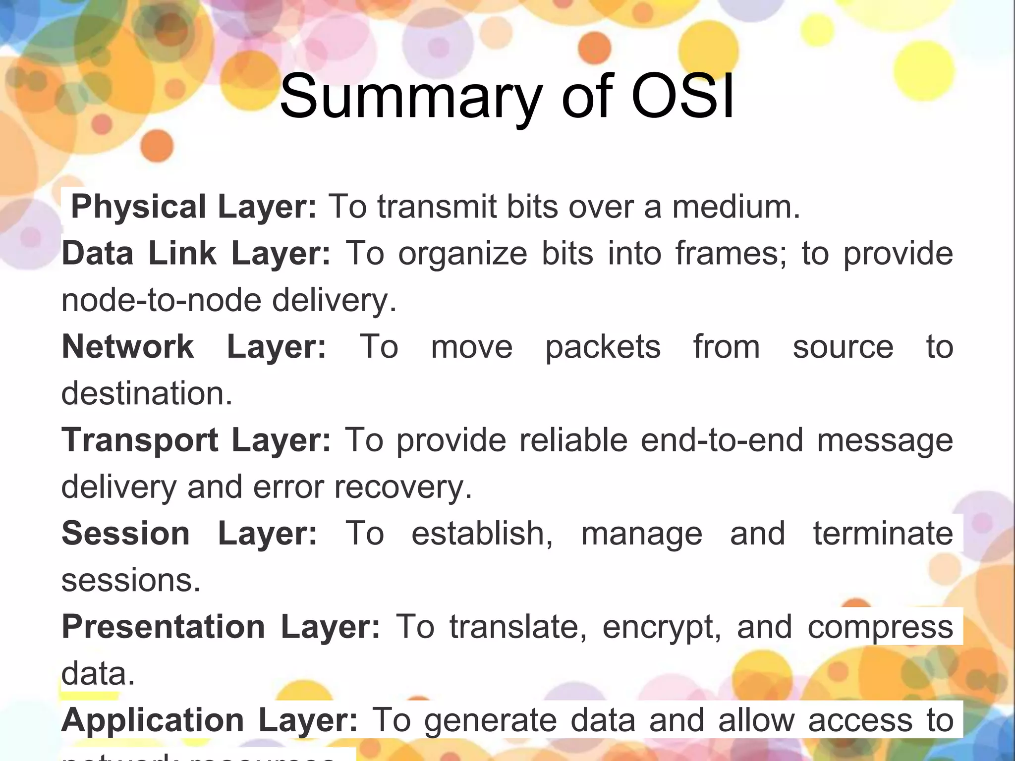 Summary of OSI
Physical Layer: To transmit bits over a medium.
Data Link Layer: To organize bits into frames; to provide
node-to-node delivery.
Network Layer: To move packets from source to
destination.
Transport Layer: To provide reliable end-to-end message
delivery and error recovery.
Session Layer: To establish, manage and terminate
sessions.
Presentation Layer: To translate, encrypt, and compress
data.
Application Layer: To generate data and allow access to
 