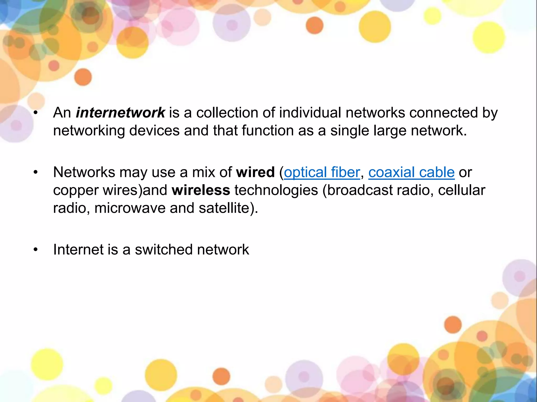 • An internetwork is a collection of individual networks connected by
networking devices and that function as a single large network.
• Networks may use a mix of wired (optical fiber, coaxial cable or
copper wires)and wireless technologies (broadcast radio, cellular
radio, microwave and satellite).
• Internet is a switched network
 