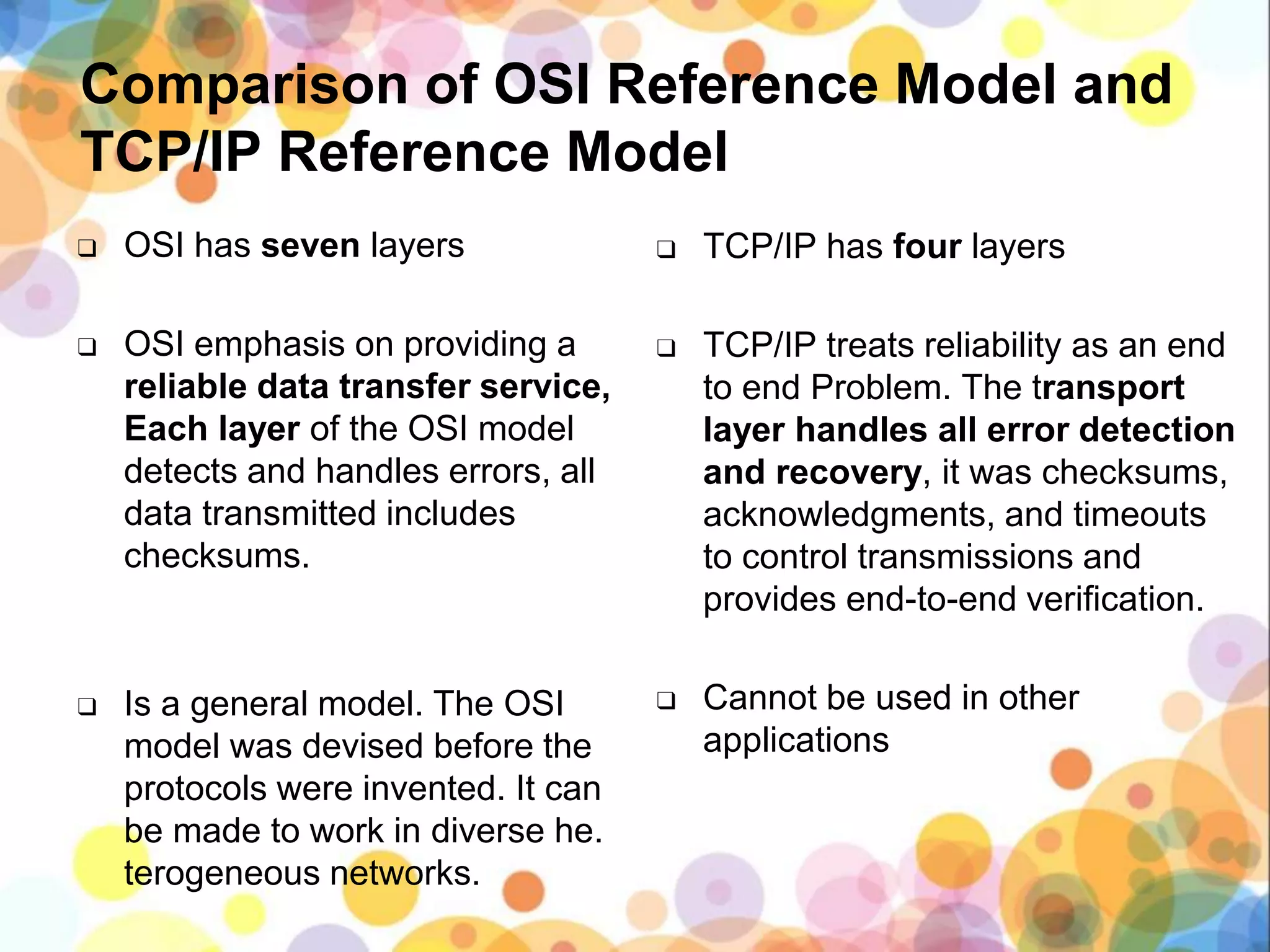 Comparison of OSI Reference Model and
TCP/IP Reference Model
❑ OSI has seven layers
❑ OSI emphasis on providing a
reliable data transfer service,
Each layer of the OSI model
detects and handles errors, all
data transmitted includes
checksums.
❑ Is a general model. The OSI
model was devised before the
protocols were invented. It can
be made to work in diverse he.
terogeneous networks.
❑ TCP/IP has four layers
❑ TCP/IP treats reliability as an end
to end Problem. The transport
layer handles all error detection
and recovery, it was checksums,
acknowledgments, and timeouts
to control transmissions and
provides end-to-end verification.
❑ Cannot be used in other
applications
 