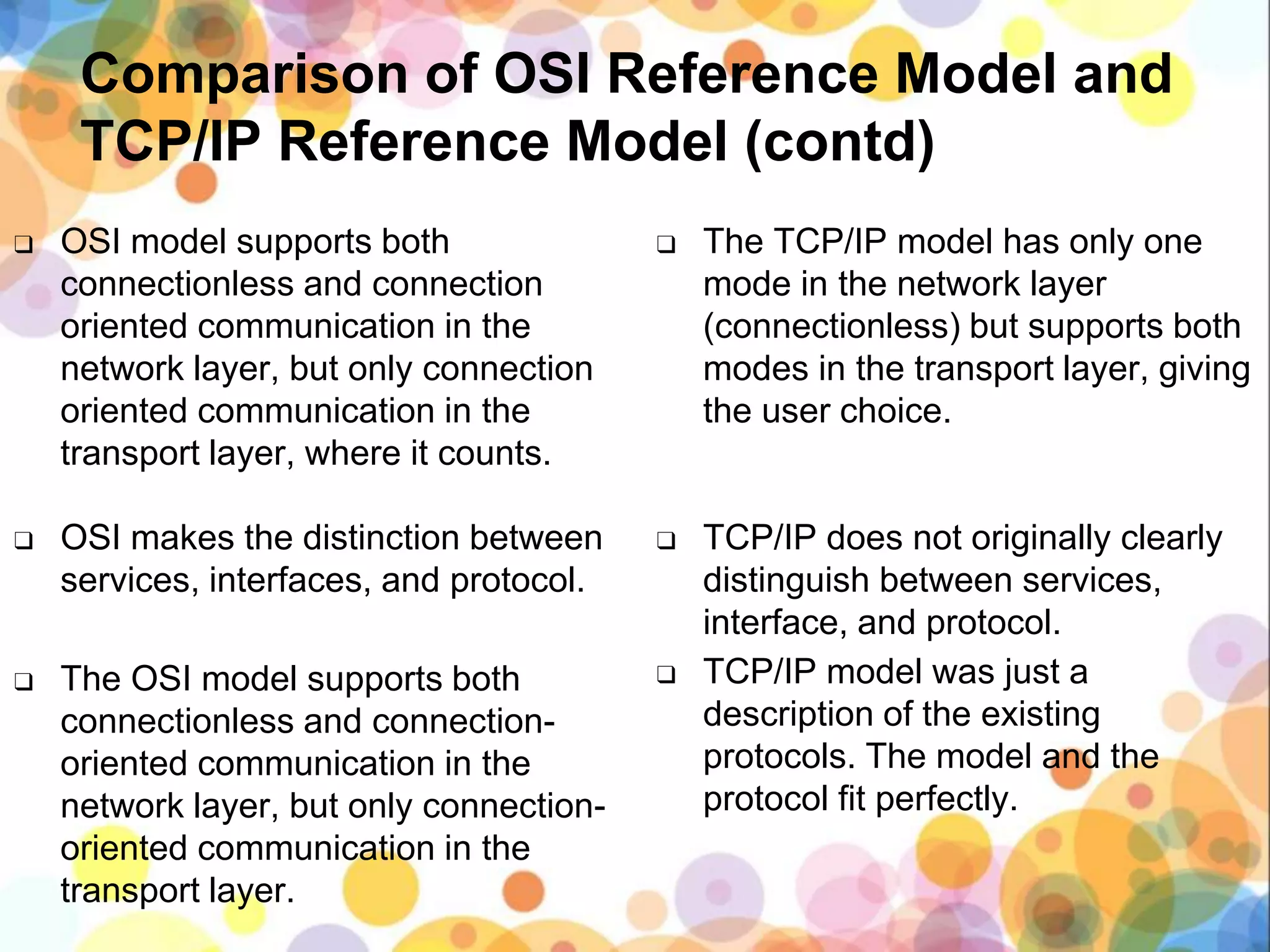 Comparison of OSI Reference Model and
TCP/IP Reference Model (contd)
❑ OSI model supports both
connectionless and connection
oriented communication in the
network layer, but only connection
oriented communication in the
transport layer, where it counts.
❑ OSI makes the distinction between
services, interfaces, and protocol.
❑ The OSI model supports both
connectionless and connection-
oriented communication in the
network layer, but only connection-
oriented communication in the
transport layer.
❑ The TCP/IP model has only one
mode in the network layer
(connectionless) but supports both
modes in the transport layer, giving
the user choice.
❑ TCP/IP does not originally clearly
distinguish between services,
interface, and protocol.
❑ TCP/IP model was just a
description of the existing
protocols. The model and the
protocol fit perfectly.
 