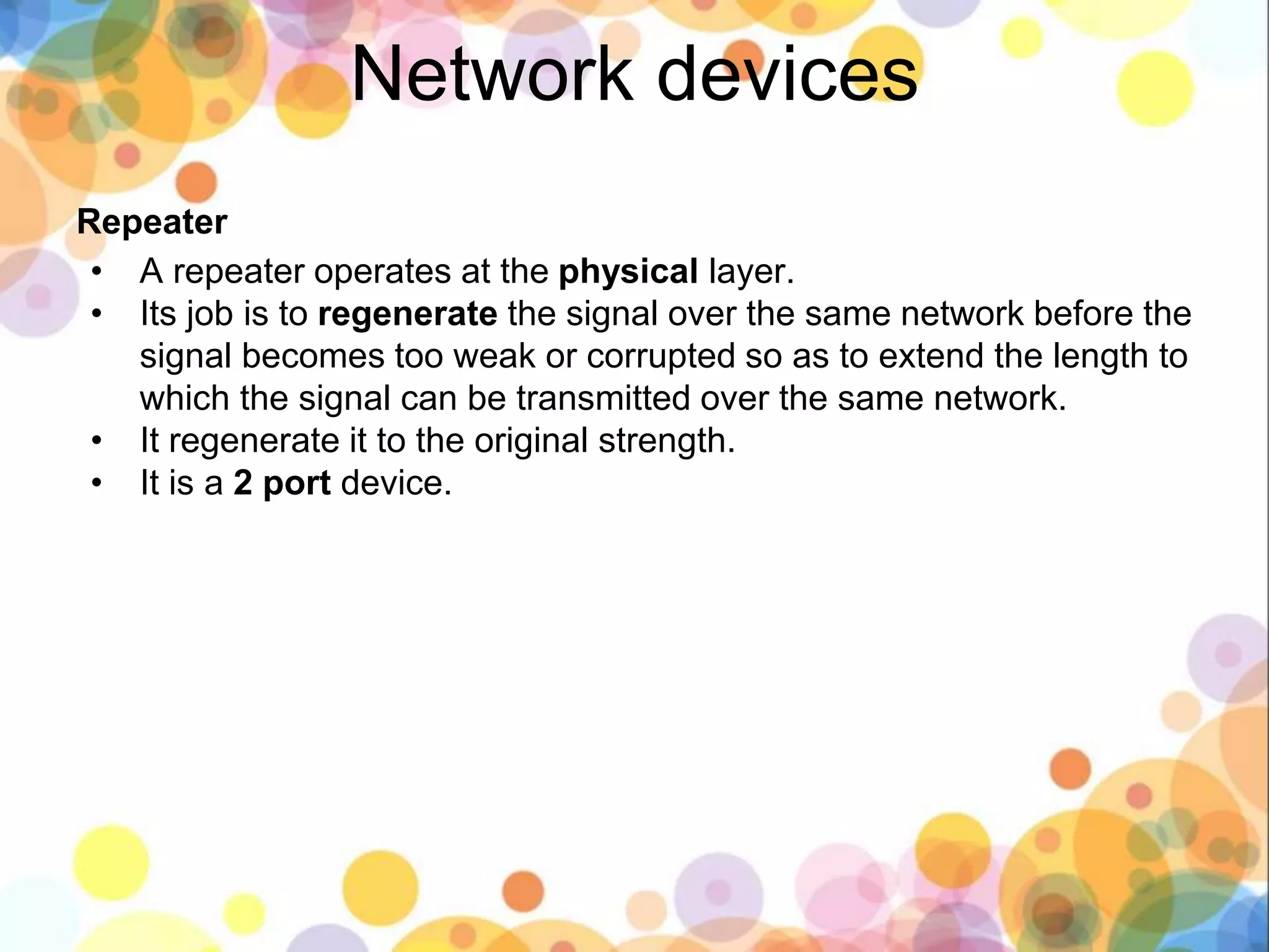 Network devices
Repeater
• A repeater operates at the physical layer.
• Its job is to regenerate the signal over the same network before the
signal becomes too weak or corrupted so as to extend the length to
which the signal can be transmitted over the same network.
• It regenerate it to the original strength.
• It is a 2 port device.
 
