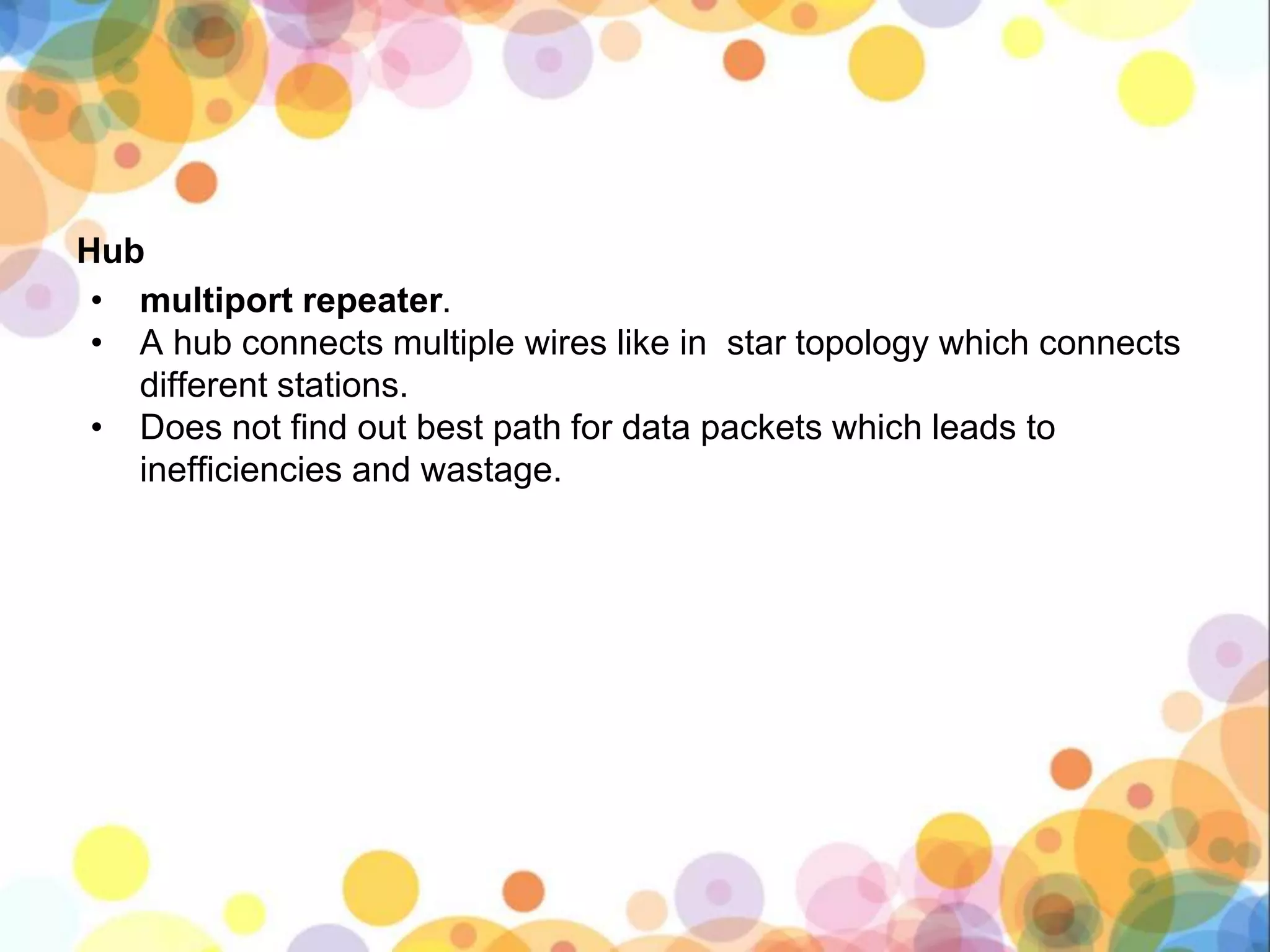 Hub
• multiport repeater.
• A hub connects multiple wires like in star topology which connects
different stations.
• Does not find out best path for data packets which leads to
inefficiencies and wastage.
 
