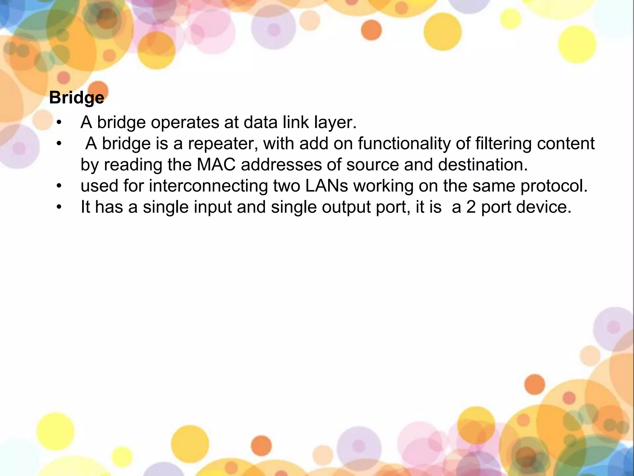 Bridge
• A bridge operates at data link layer.
• A bridge is a repeater, with add on functionality of filtering content
by reading the MAC addresses of source and destination.
• used for interconnecting two LANs working on the same protocol.
• It has a single input and single output port, it is a 2 port device.
 