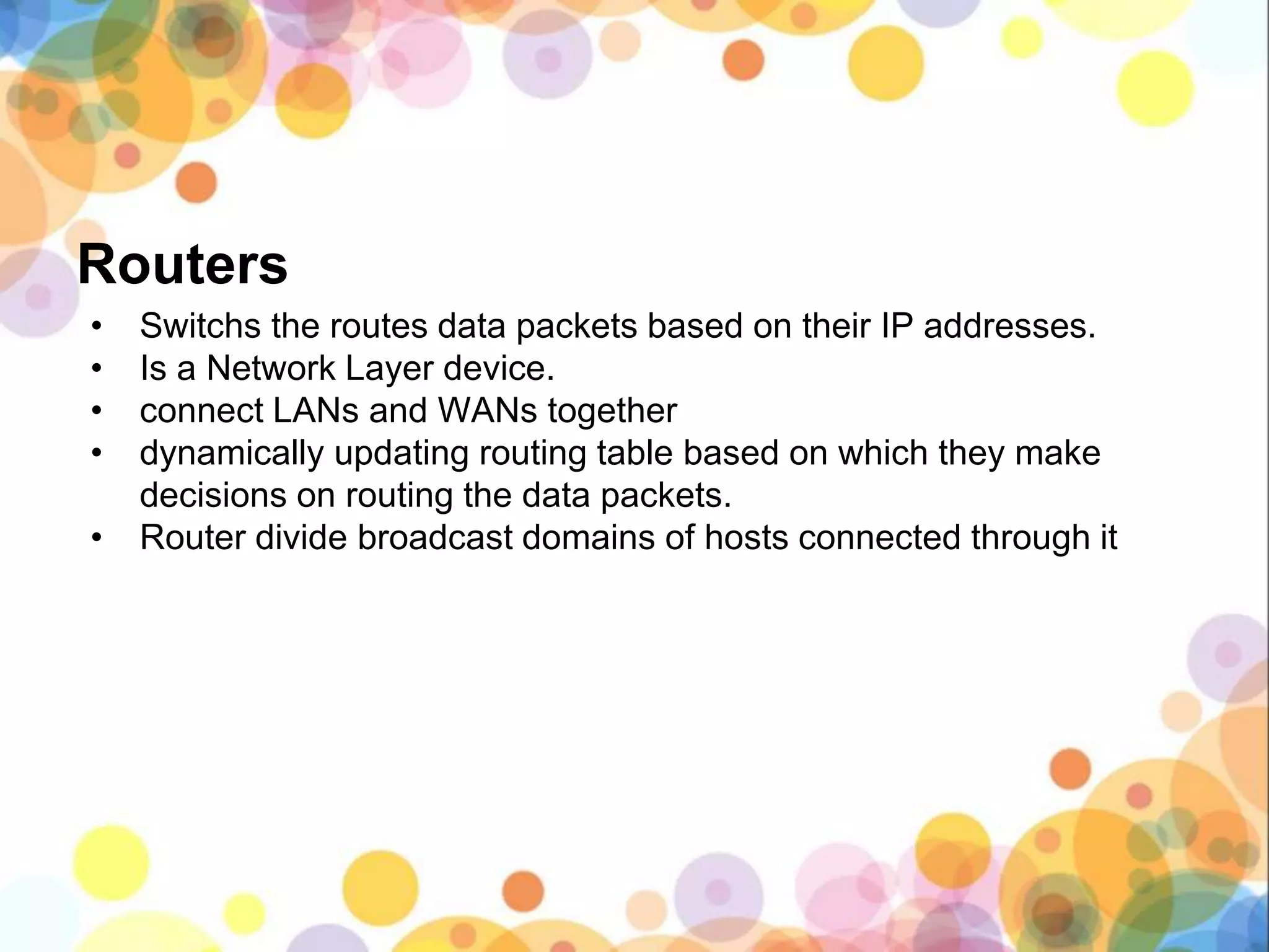 Routers
• Switchs the routes data packets based on their IP addresses.
• Is a Network Layer device.
• connect LANs and WANs together
• dynamically updating routing table based on which they make
decisions on routing the data packets.
• Router divide broadcast domains of hosts connected through it
 