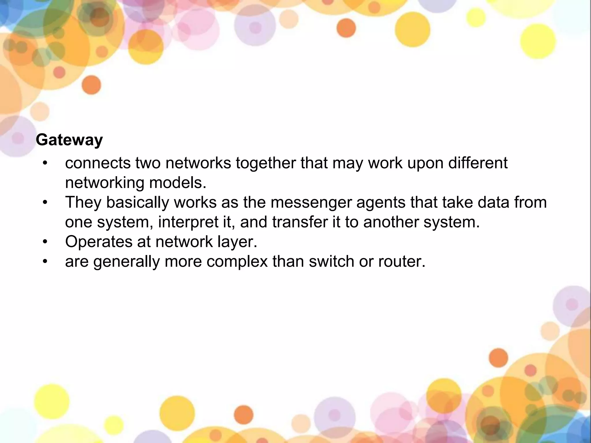 Gateway
• connects two networks together that may work upon different
networking models.
• They basically works as the messenger agents that take data from
one system, interpret it, and transfer it to another system.
• Operates at network layer.
• are generally more complex than switch or router.
 