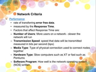 Network Criteria
▪ Performance
• rate of transferring error free data.
• measured by the Response Time.
• Factors that affect Response Time are:
– Number of Users: More users on a network - slower the
network will run
– Transmission Speed: speed that data will be transmitted
measured in bits per second (bps)
– Media Type: Type of physical connection used to connect nodes
together
– Hardware Type: Slow computers such as XT or fast such as
Pentiums
– Software Program: How well is the network operating system
(NOS) written
 