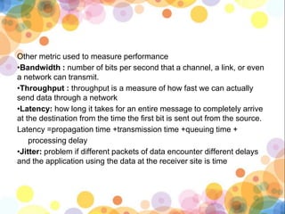 Other metric used to measure performance
•Bandwidth : number of bits per second that a channel, a link, or even
a network can transmit.
•Throughput : throughput is a measure of how fast we can actually
send data through a network
•Latency: how long it takes for an entire message to completely arrive
at the destination from the time the first bit is sent out from the source.
Latency =propagation time +transmission time +queuing time +
processing delay
•Jitter: problem if different packets of data encounter different delays
and the application using the data at the receiver site is time
 