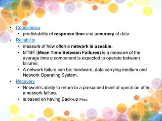 ▪ Consistency
• predictability of response time and accuracy of data
▪ Reliability
• measure of how often a network is useable.
• MTBF (Mean Time Between Failures) is a measure of the
average time a component is expected to operate between
failures.
• A network failure can be: hardware, data carrying medium and
Network Operating System.
▪ Recovery
• Network's ability to return to a prescribed level of operation after
a network failure.
• is based on having Back-up Files.
 