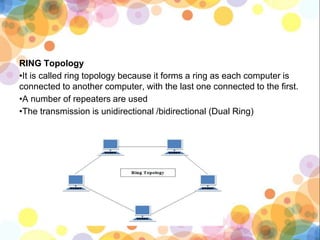 RING Topology
•It is called ring topology because it forms a ring as each computer is
connected to another computer, with the last one connected to the first.
•A number of repeaters are used
•The transmission is unidirectional /bidirectional (Dual Ring)
 