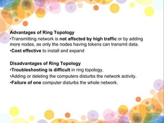 Advantages of Ring Topology
•Transmitting network is not affected by high traffic or by adding
more nodes, as only the nodes having tokens can transmit data.
•Cost effective to install and expand
Disadvantages of Ring Topology
•Troubleshooting is difficult in ring topology.
•Adding or deleting the computers disturbs the network activity.
•Failure of one computer disturbs the whole network.
 