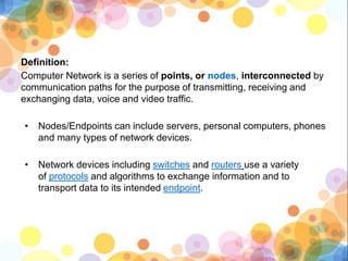 Definition:
Computer Network is a series of points, or nodes, interconnected by
communication paths for the purpose of transmitting, receiving and
exchanging data, voice and video traffic.
• Nodes/Endpoints can include servers, personal computers, phones
and many types of network devices.
• Network devices including switches and routers use a variety
of protocols and algorithms to exchange information and to
transport data to its intended endpoint.
 