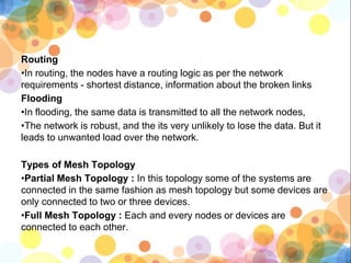 Routing
•In routing, the nodes have a routing logic as per the network
requirements - shortest distance, information about the broken links
Flooding
•In flooding, the same data is transmitted to all the network nodes,
•The network is robust, and the its very unlikely to lose the data. But it
leads to unwanted load over the network.
Types of Mesh Topology
•Partial Mesh Topology : In this topology some of the systems are
connected in the same fashion as mesh topology but some devices are
only connected to two or three devices.
•Full Mesh Topology : Each and every nodes or devices are
connected to each other.
 