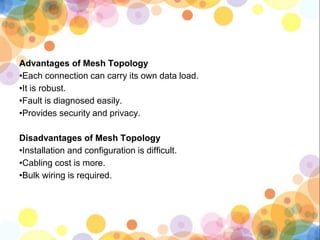 Advantages of Mesh Topology
•Each connection can carry its own data load.
•It is robust.
•Fault is diagnosed easily.
•Provides security and privacy.
Disadvantages of Mesh Topology
•Installation and configuration is difficult.
•Cabling cost is more.
•Bulk wiring is required.
 