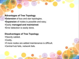 Advantages of Tree Topology
•Extension of bus and star topologies.
•Expansion of nodes is possible and easy.
•Easily managed and maintained.
•Error detection is easily done.
Disadvantages of Tree Topology
•Heavily cabled.
•Costly.
•If more nodes are added maintenance is difficult.
•Central hub fails, network fails.
 