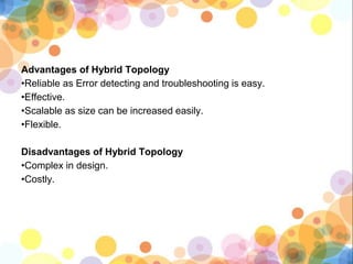 Advantages of Hybrid Topology
•Reliable as Error detecting and troubleshooting is easy.
•Effective.
•Scalable as size can be increased easily.
•Flexible.
Disadvantages of Hybrid Topology
•Complex in design.
•Costly.
 