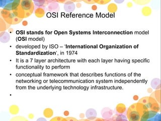 OSI Reference Model
• OSI stands for Open Systems Interconnection model
(OSI model)
• developed by ISO – ‘International Organization of
Standardization‘, in 1974
• It is a 7 layer architecture with each layer having specific
functionality to perform
• conceptual framework that describes functions of the
networking or telecommunication system independently
from the underlying technology infrastructure.
•
 
