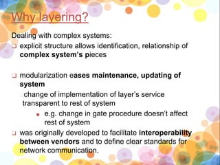 Why layering?
Dealing with complex systems:
❑ explicit structure allows identification, relationship of
complex system’s pieces
❑ modularization eases maintenance, updating of
system
�change of implementation of layer’s service
transparent to rest of system
■ e.g. change in gate procedure doesn’t affect
rest of system
❑ was originally developed to facilitate interoperability
between vendors and to define clear standards for
network communication.
 