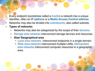 ▪ Every endpoint (sometimes called a host) in a network has a unique
identifier, often an IP address or a Media Access Control address
▪ Networks may also be divided into subnetworks, also called subnets.
▪ Types of networks
• Networks may also be categorized by the scope of their domains.
• Storage area networks interconnect storage devices and resources.
• Size/ Geographical area
• Local area networks interconnect endpoints in a single domain.
• Wide area networks interconnect multiple LANs, Metropolitan
area networks interconnect computer resources in a geographic
area.
 