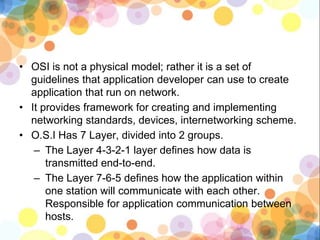 • OSI is not a physical model; rather it is a set of
guidelines that application developer can use to create
application that run on network.
• It provides framework for creating and implementing
networking standards, devices, internetworking scheme.
• O.S.I Has 7 Layer, divided into 2 groups.
– The Layer 4-3-2-1 layer defines how data is
transmitted end-to-end.
– The Layer 7-6-5 defines how the application within
one station will communicate with each other.
Responsible for application communication between
hosts.
 