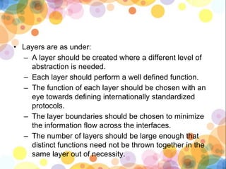 • Layers are as under:
– A layer should be created where a different level of
abstraction is needed.
– Each layer should perform a well defined function.
– The function of each layer should be chosen with an
eye towards defining internationally standardized
protocols.
– The layer boundaries should be chosen to minimize
the information flow across the interfaces.
– The number of layers should be large enough that
distinct functions need not be thrown together in the
same layer out of necessity.
 