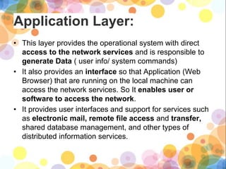 Application Layer:
• This layer provides the operational system with direct
access to the network services and is responsible to
generate Data ( user info/ system commands)
• It also provides an interface so that Application (Web
Browser) that are running on the local machine can
access the network services. So It enables user or
software to access the network.
• It provides user interfaces and support for services such
as electronic mail, remote file access and transfer,
shared database management, and other types of
distributed information services.
 