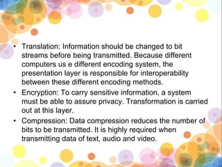 • Translation: Information should be changed to bit
streams before being transmitted. Because different
computers us e different encoding system, the
presentation layer is responsible for interoperability
between these different encoding methods.
• Encryption: To carry sensitive information, a system
must be able to assure privacy. Transformation is carried
out at this layer.
• Compression: Data compression reduces the number of
bits to be transmitted. It is highly required when
transmitting data of text, audio and video.
 