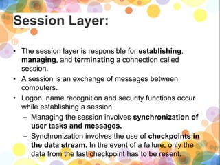 Session Layer:
• The session layer is responsible for establishing,
managing, and terminating a connection called
session.
• A session is an exchange of messages between
computers.
• Logon, name recognition and security functions occur
while establishing a session.
– Managing the session involves synchronization of
user tasks and messages.
– Synchronization involves the use of checkpoints in
the data stream. In the event of a failure, only the
data from the last checkpoint has to be resent.
 