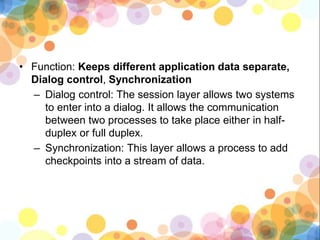 • Function: Keeps different application data separate,
Dialog control, Synchronization
– Dialog control: The session layer allows two systems
to enter into a dialog. It allows the communication
between two processes to take place either in half-
duplex or full duplex.
– Synchronization: This layer allows a process to add
checkpoints into a stream of data.
 