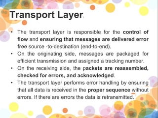 Transport Layer:
• The transport layer is responsible for the control of
flow and ensuring that messages are delivered error
free source -to-destination (end-to-end).
• On the originating side, messages are packaged for
efficient transmission and assigned a tracking number.
• On the receiving side, the packets are reassembled,
checked for errors, and acknowledged.
• The transport layer performs error handling by ensuring
that all data is received in the proper sequence without
errors. If there are errors the data is retransmitted.
 