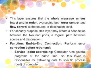 • This layer ensures that the whole message arrives
intact and in order, overseeing both error control and
flow control at the source-to-destination level.
• For security purpose, this layer may create a connection
between the two end ports, a logical path between
source and destination.
• Function: End-to-End Connection, Perform error
correction before retransmit
– Service -point addressing: Computer runs several
programs at the same time. So this layer is
responsible for delivering data to specific process
(port) of computer.
 