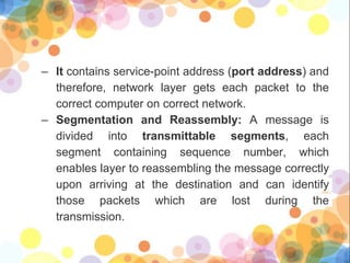 – It contains service-point address (port address) and
therefore, network layer gets each packet to the
correct computer on correct network.
– Segmentation and Reassembly: A message is
divided into transmittable segments, each
segment containing sequence number, which
enables layer to reassembling the message correctly
upon arriving at the destination and can identify
those packets which are lost during the
transmission.
 