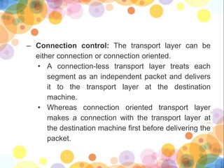 – Connection control: The transport layer can be
either connection or connection oriented.
• A connection-less transport layer treats each
segment as an independent packet and delivers
it to the transport layer at the destination
machine.
• Whereas connection oriented transport layer
makes a connection with the transport layer at
the destination machine first before delivering the
packet.
 