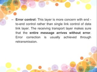 – Error control: This layer is more concern with end -
to-end control rather than single link control of data
link layer. The receiving transport layer makes sure
that the entire message arrives without error.
Error correction is usually achieved through
retransmission.
 