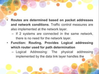 • Routes are determined based on packet addresses
and network conditions. Traffic control measures are
also implemented at the network layer.
– If 2 systems are connected in the same network,
there is no need for the network layer.
• Function: Routing, Provides Logical addressing
which router used for path determination
– Logical Addressing: The physical addressing
implemented by the data link layer handles the
 