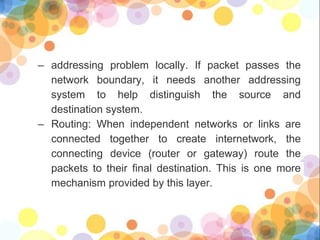 – addressing problem locally. If packet passes the
network boundary, it needs another addressing
system to help distinguish the source and
destination system.
– Routing: When independent networks or links are
connected together to create internetwork, the
connecting device (router or gateway) route the
packets to their final destination. This is one more
mechanism provided by this layer.
 