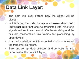 Data Link Layer:
• The data link layer defines how the signal will be
placed.
• In this layer, the data frames are broken down into
individual bits that can be translated into electronic
signals and sent over network. On the receiving end the
bits are reassembled into frames for processing by
upper levels.
• If an acknowledgement is expected and not received,
the frame will be resent.
• Error and corrupt data detection and correction is also
performed at the data link layer
 