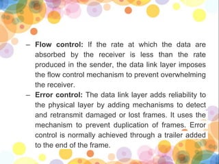 – Flow control: If the rate at which the data are
absorbed by the receiver is less than the rate
produced in the sender, the data link layer imposes
the flow control mechanism to prevent overwhelming
the receiver.
– Error control: The data link layer adds reliability to
the physical layer by adding mechanisms to detect
and retransmit damaged or lost frames. It uses the
mechanism to prevent duplication of frames. Error
control is normally achieved through a trailer added
to the end of the frame.
 