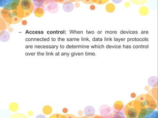 – Access control: When two or more devices are
connected to the same link, data link layer protocols
are necessary to determine which device has control
over the link at any given time.
 