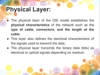 Physical Layer:
● The physical layer of the OSI model establishes the
physical characteristics of the network such as the
type of cable, connectors, and the length of the
cable.
● This layer also defines the electrical characteristics of
the signals used to transmit the data.
● The physical layer transmits the binary data (bits) as
electrical or optical signals depending on medium.
 