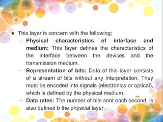 ● This layer is concern with the following:
– Physical characteristics of interface and
medium: This layer defines the characteristics of
the interface between the devices and the
transmission medium.
– Representation of bits: Data of this layer consists
of a stream of bits without any interpretation. They
must be encoded into signals (electronics or optical),
which is defined by the physical medium.
– Data rates: The number of bits sent each second, is
also defined b the physical layer.
 