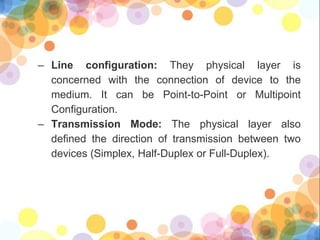 – Line configuration: They physical layer is
concerned with the connection of device to the
medium. It can be Point-to-Point or Multipoint
Configuration.
– Transmission Mode: The physical layer also
defined the direction of transmission between two
devices (Simplex, Half-Duplex or Full-Duplex).
 