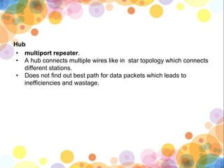 Hub
• multiport repeater.
• A hub connects multiple wires like in star topology which connects
different stations.
• Does not find out best path for data packets which leads to
inefficiencies and wastage.
 