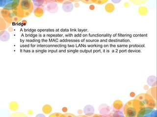 Bridge
• A bridge operates at data link layer.
• A bridge is a repeater, with add on functionality of filtering content
by reading the MAC addresses of source and destination.
• used for interconnecting two LANs working on the same protocol.
• It has a single input and single output port, it is a 2 port device.
 