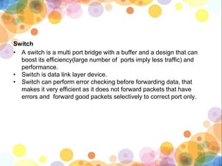 Switch
• A switch is a multi port bridge with a buffer and a design that can
boost its efficiency(large number of ports imply less traffic) and
performance.
• Switch is data link layer device.
• Switch can perform error checking before forwarding data, that
makes it very efficient as it does not forward packets that have
errors and forward good packets selectively to correct port only.
 