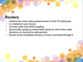 Routers
• Switchs the routes data packets based on their IP addresses.
• Is a Network Layer device.
• connect LANs and WANs together
• dynamically updating routing table based on which they make
decisions on routing the data packets.
• Router divide broadcast domains of hosts connected through it
 