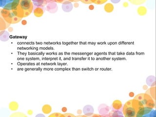 Gateway
• connects two networks together that may work upon different
networking models.
• They basically works as the messenger agents that take data from
one system, interpret it, and transfer it to another system.
• Operates at network layer.
• are generally more complex than switch or router.
 