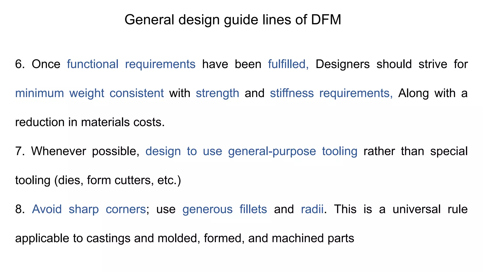 General design guide lines of DFM
6. Once functional requirements have been fulfilled, Designers should strive for
minimum weight consistent with strength and stiffness requirements, Along with a
reduction in materials costs.
7. Whenever possible, design to use general-purpose tooling rather than special
tooling (dies, form cutters, etc.)
8. Avoid sharp corners; use generous fillets and radii. This is a universal rule
applicable to castings and molded, formed, and machined parts
 