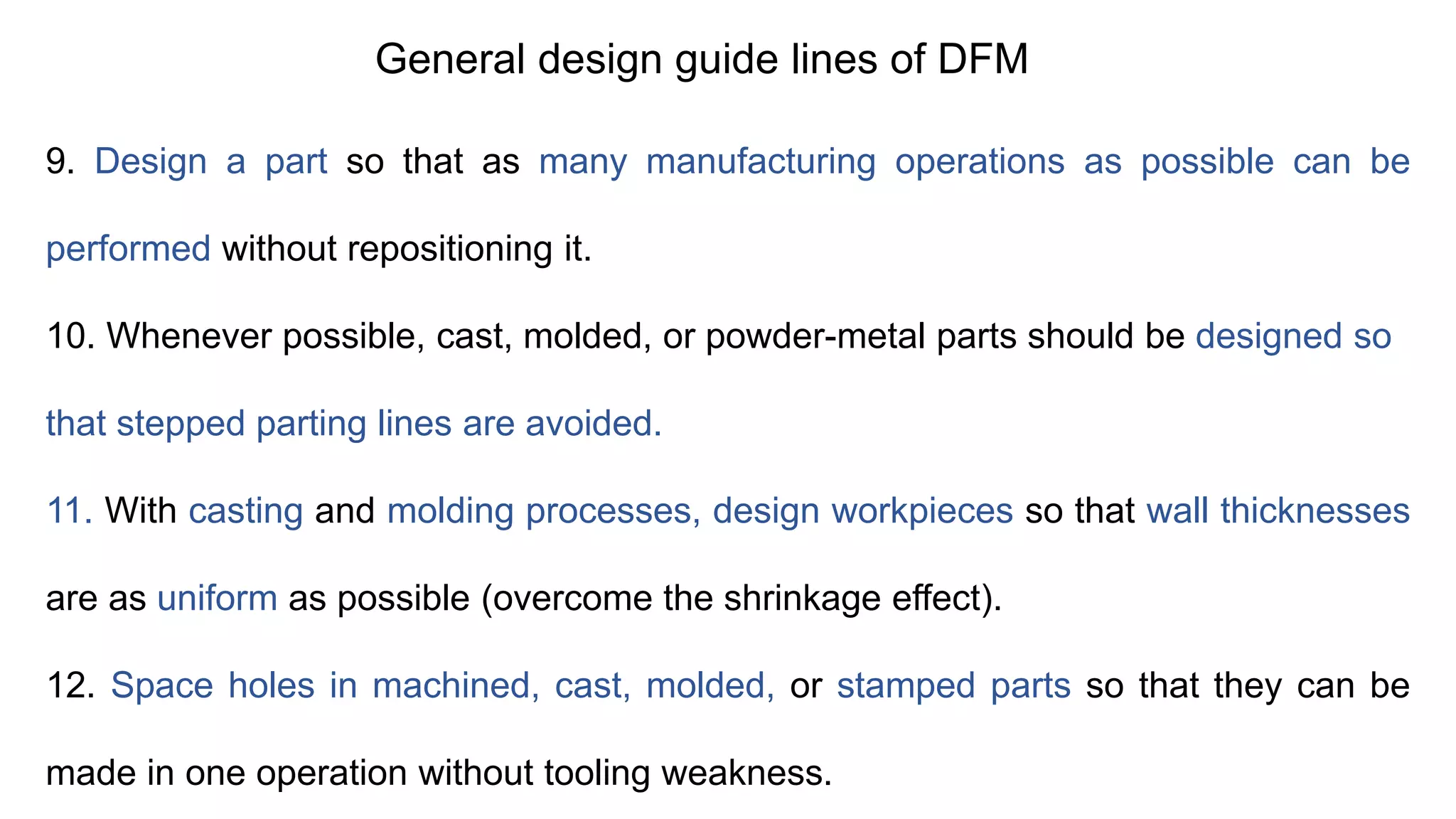 General design guide lines of DFM
9. Design a part so that as many manufacturing operations as possible can be
performed without repositioning it.
10. Whenever possible, cast, molded, or powder-metal parts should be designed so
that stepped parting lines are avoided.
11. With casting and molding processes, design workpieces so that wall thicknesses
are as uniform as possible (overcome the shrinkage effect).
12. Space holes in machined, cast, molded, or stamped parts so that they can be
made in one operation without tooling weakness.
 
